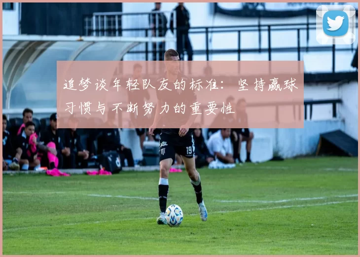 追梦谈年轻队友的标准：坚持赢球习惯与不断努力的重要性