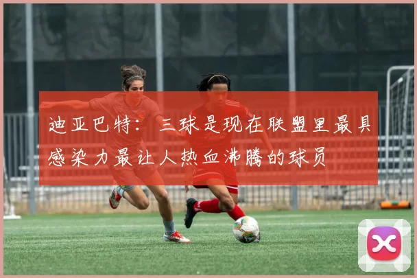 迪亚巴特：三球是现在联盟里最具感染力最让人热血沸腾的球员