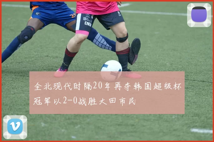 全北现代时隔20年再夺韩国超级杯冠军以2-0战胜大田市民