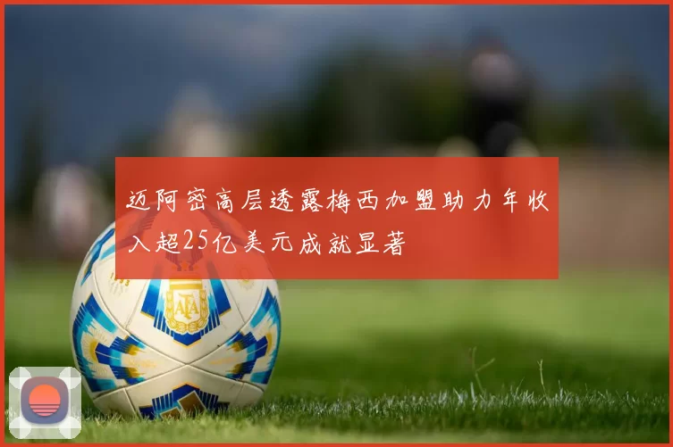 迈阿密高层透露梅西加盟助力年收入超25亿美元成就显著