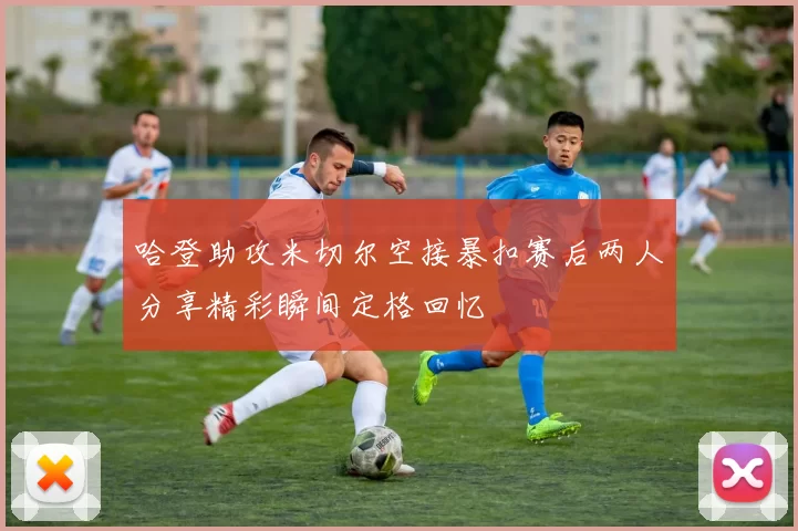 哈登助攻米切尔空接暴扣赛后两人分享精彩瞬间定格回忆