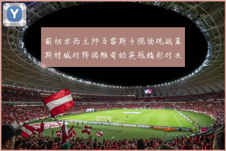 前切尔西主帅马雷斯卡现场观战莱斯特城对阵诺维奇的英冠精彩对决