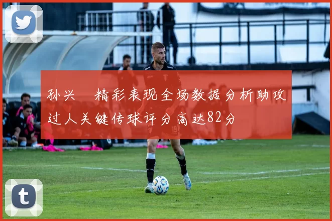 孙兴慜精彩表现全场数据分析助攻过人关键传球评分高达82分
