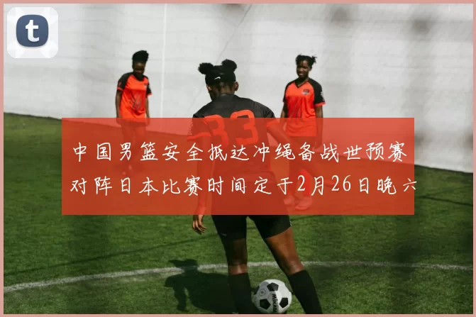 中国男篮安全抵达冲绳备战世预赛对阵日本比赛时间定于2月26日晚六点五分