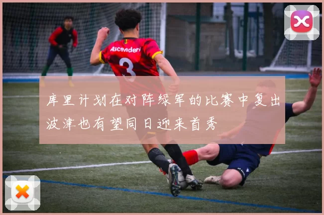 库里计划在对阵绿军的比赛中复出波津也有望同日迎来首秀