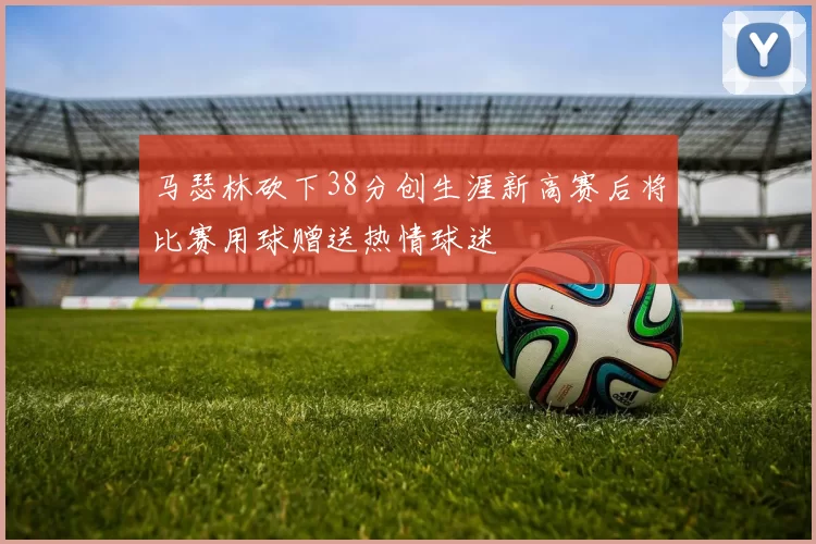 马瑟林砍下38分创生涯新高赛后将比赛用球赠送热情球迷