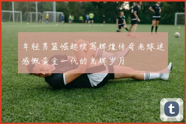 年轻男篮崛起续写辉煌传奇老球迷感慨黄金一代的光辉岁月