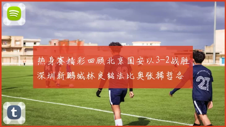热身赛精彩回顾北京国安以3-2战胜深圳新鹏城林良铭法比奥张稀哲各入一球