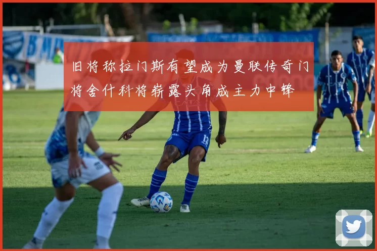 旧将称拉门斯有望成为曼联传奇门将舍什科将崭露头角成主力中锋