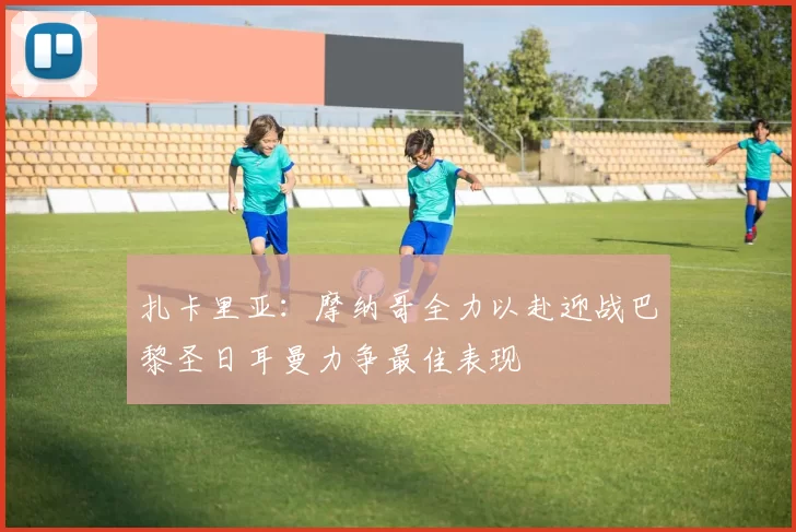 扎卡里亚：摩纳哥全力以赴迎战巴黎圣日耳曼力争最佳表现