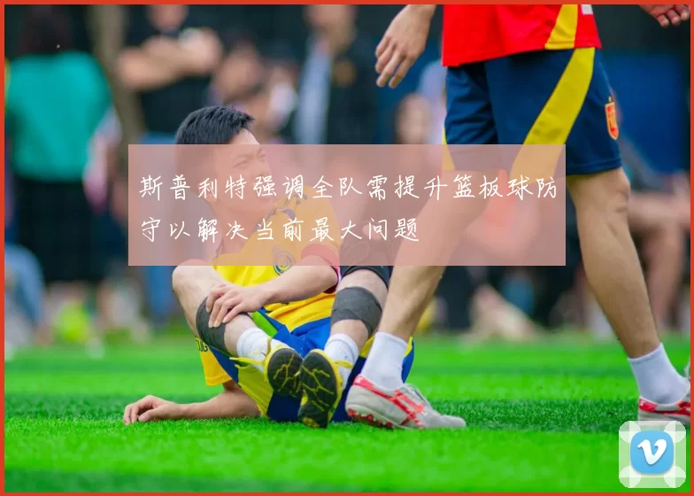 斯普利特强调全队需提升篮板球防守以解决当前最大问题