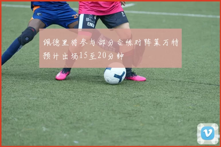 佩德里将参与部分合练对阵莱万特预计出场15至20分钟