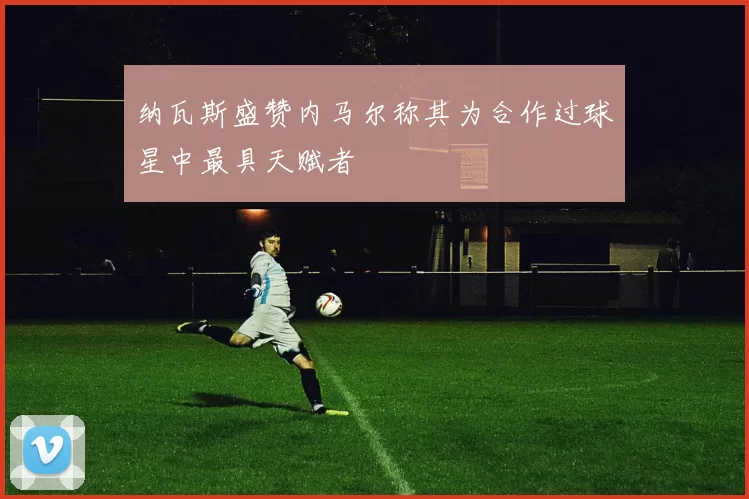 纳瓦斯盛赞内马尔称其为合作过球星中最具天赋者