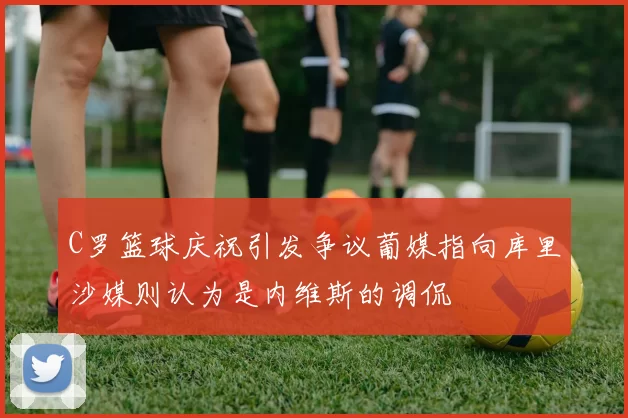 C罗篮球庆祝引发争议葡媒指向库里沙媒则认为是内维斯的调侃