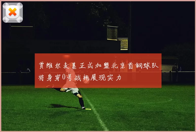 贾维尔麦基正式加盟北京首钢球队将身穿0号战袍展现实力