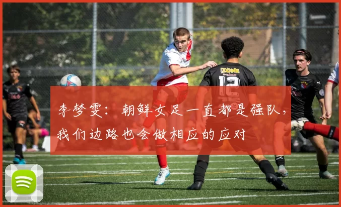 李梦雯：朝鲜女足一直都是强队，我们边路也会做相应的应对