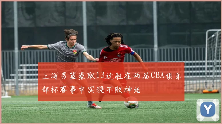 上海男篮豪取13连胜在两届CBA俱乐部杯赛事中实现不败神话