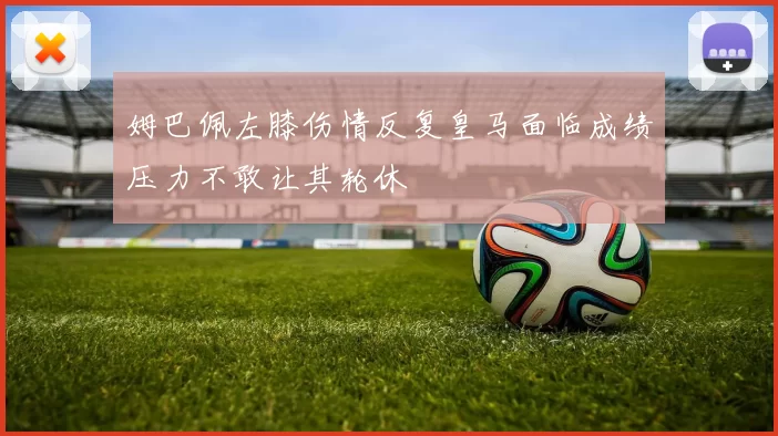 姆巴佩左膝伤情反复皇马面临成绩压力不敢让其轮休
