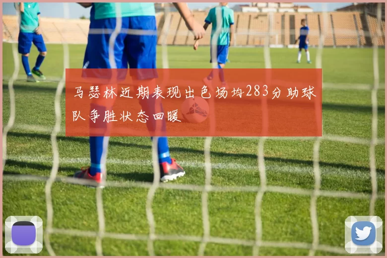 马瑟林近期表现出色场均283分助球队争胜状态回暖