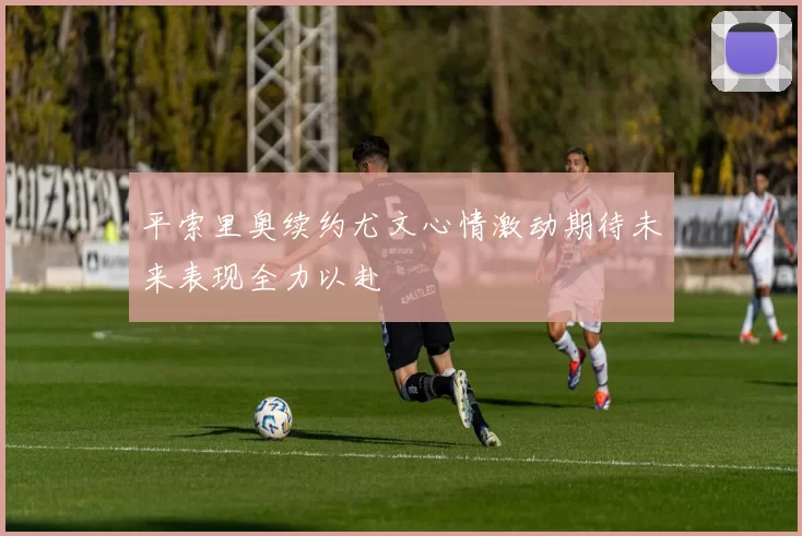 平索里奥续约尤文心情激动期待未来表现全力以赴