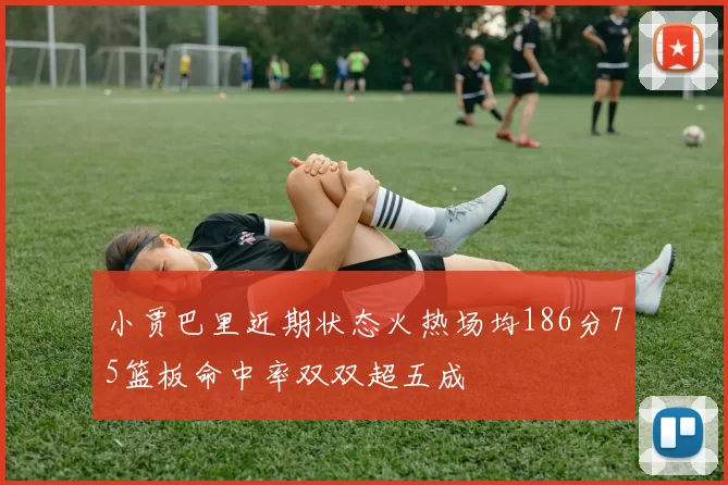 小贾巴里近期状态火热场均186分75篮板命中率双双超五成